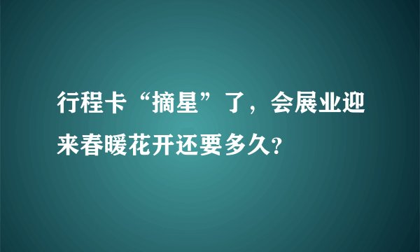 行程卡“摘星”了，会展业迎来春暖花开还要多久？