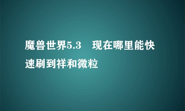 魔兽世界5.3 现在哪里能快速刷到祥和微粒