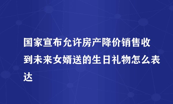国家宣布允许房产降价销售收到未来女婿送的生日礼物怎么表达