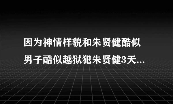 因为神情样貌和朱贤健酷似 男子酷似越狱犯朱贤健3天被抓5次