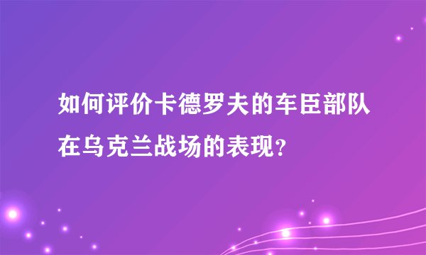 如何评价卡德罗夫的车臣部队在乌克兰战场的表现？
