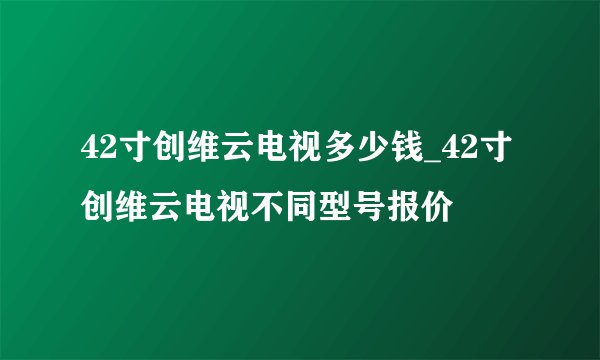 42寸创维云电视多少钱_42寸创维云电视不同型号报价
