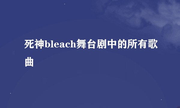 死神bleach舞台剧中的所有歌曲