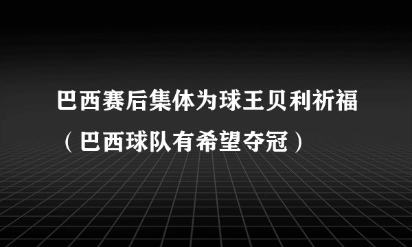 巴西赛后集体为球王贝利祈福（巴西球队有希望夺冠）