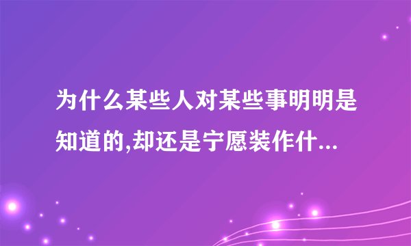 为什么某些人对某些事明明是知道的,却还是宁愿装作什么都不知道,宁愿一直都装着被蒙在鼓里？
