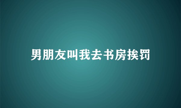 男朋友叫我去书房挨罚