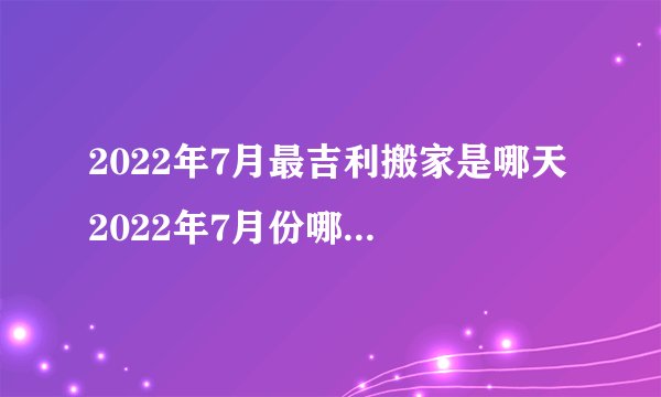 2022年7月最吉利搬家是哪天 2022年7月份哪天最适合搬家