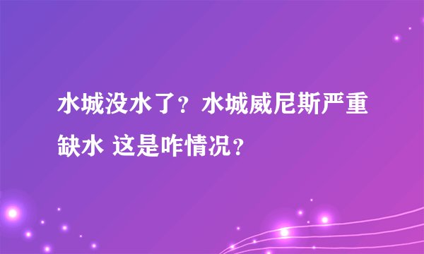 水城没水了？水城威尼斯严重缺水 这是咋情况？