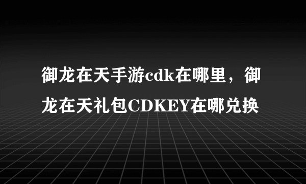 御龙在天手游cdk在哪里，御龙在天礼包CDKEY在哪兑换