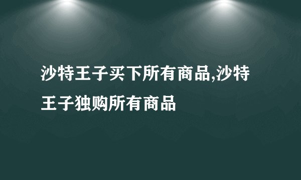 沙特王子买下所有商品,沙特王子独购所有商品