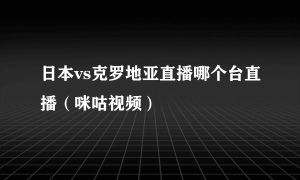 日本vs克罗地亚直播哪个台直播（咪咕视频）
