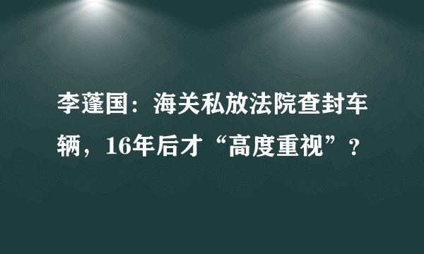 李蓬国：海关私放法院查封车辆，16年后才“高度重视”？