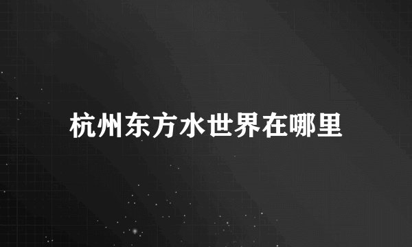 杭州东方水世界在哪里