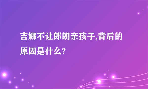 吉娜不让郎朗亲孩子,背后的原因是什么?