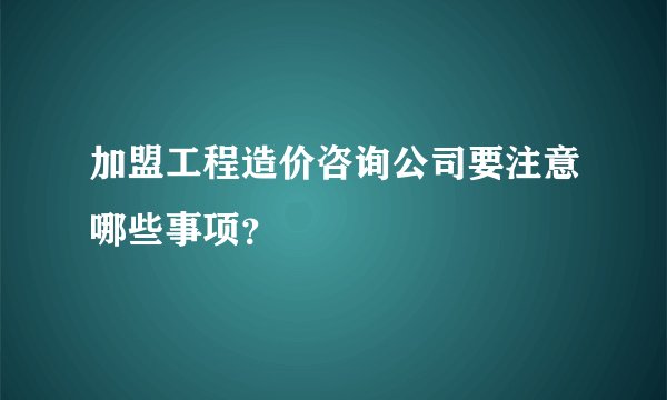 加盟工程造价咨询公司要注意哪些事项？