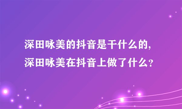 深田咏美的抖音是干什么的,深田咏美在抖音上做了什么？