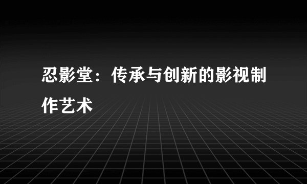 忍影堂：传承与创新的影视制作艺术