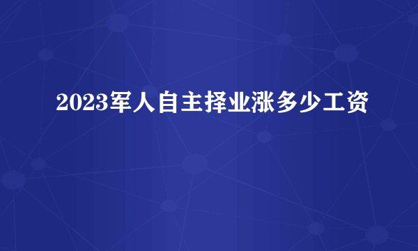 2023军人自主择业涨多少工资