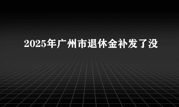2025年广州市退休金补发了没