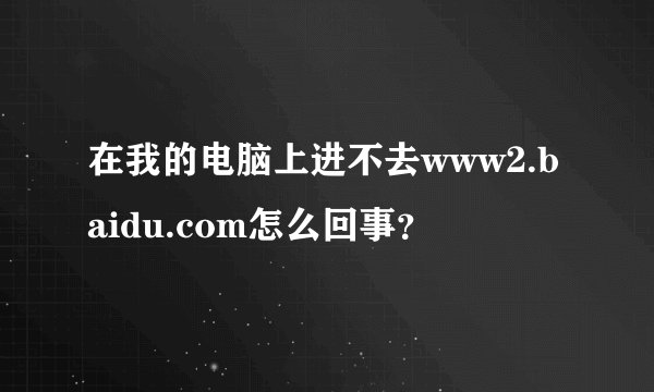 在我的电脑上进不去www2.baidu.com怎么回事？