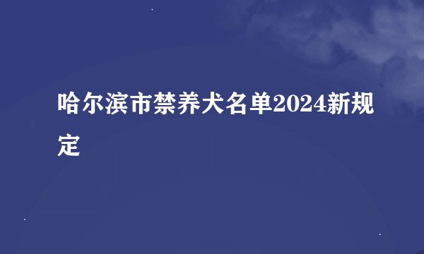 哈尔滨市禁养犬名单2024新规定
