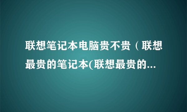 联想笔记本电脑贵不贵（联想最贵的笔记本(联想最贵的笔记本电脑)）
