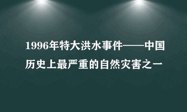 1996年特大洪水事件——中国历史上最严重的自然灾害之一