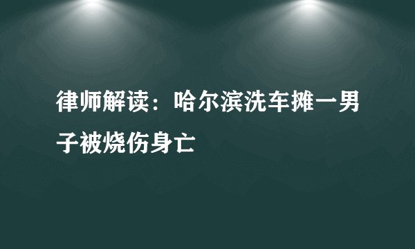 律师解读：哈尔滨洗车摊一男子被烧伤身亡