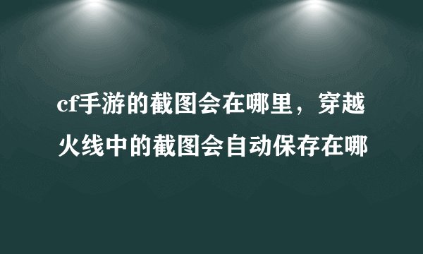 cf手游的截图会在哪里，穿越火线中的截图会自动保存在哪