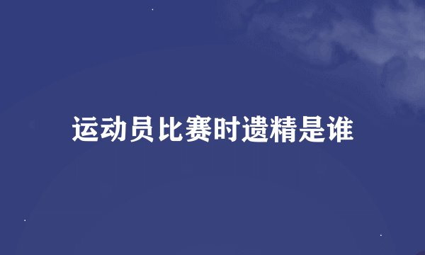 运动员比赛时遗精是谁