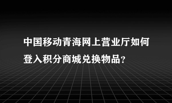 中国移动青海网上营业厅如何登入积分商城兑换物品？