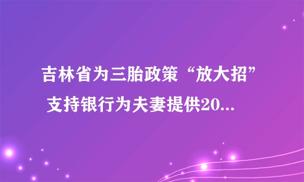 吉林省为三胎政策“放大招” 支持银行为夫妻提供20万婚育消费贷