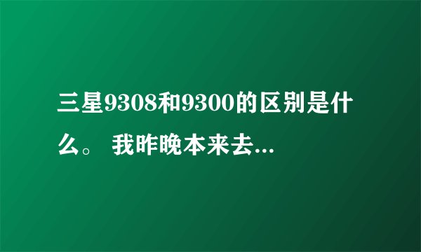 三星9308和9300的区别是什么。 我昨晚本来去买9300的，当时买的时候并不知道9308跟9300机子是一样的，