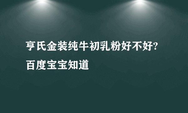 亨氏金装纯牛初乳粉好不好? 百度宝宝知道