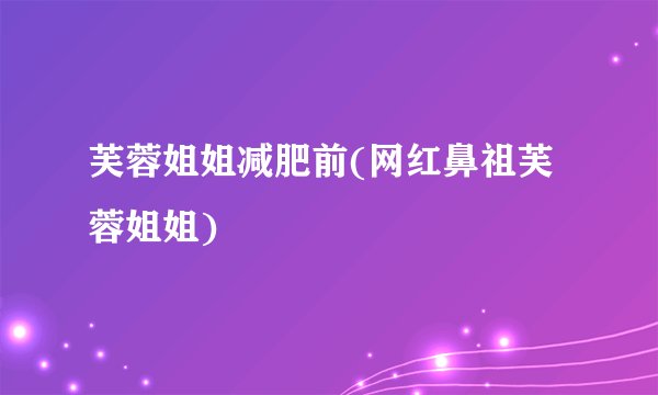 芙蓉姐姐减肥前(网红鼻祖芙蓉姐姐)