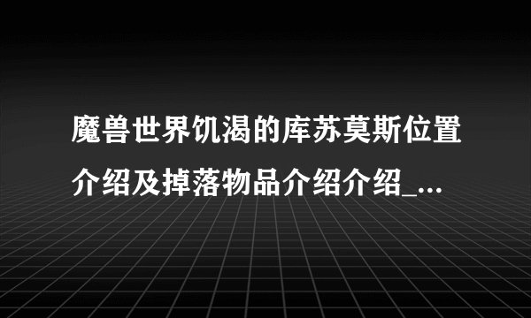 魔兽世界饥渴的库苏莫斯位置介绍及掉落物品介绍介绍_魔兽世界饥渴的库苏莫斯位置介绍及掉落物品介绍是什么