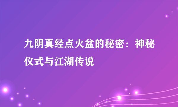 九阴真经点火盆的秘密：神秘仪式与江湖传说