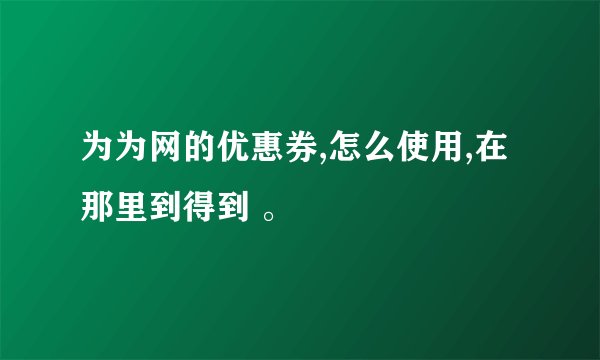 为为网的优惠券,怎么使用,在那里到得到 。