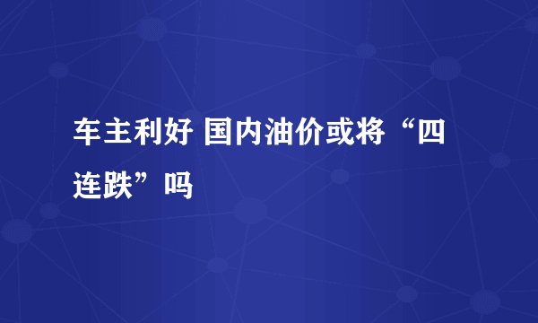 车主利好 国内油价或将“四连跌”吗