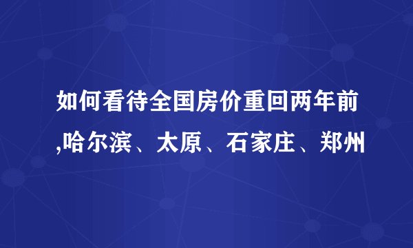 如何看待全国房价重回两年前,哈尔滨、太原、石家庄、郑州