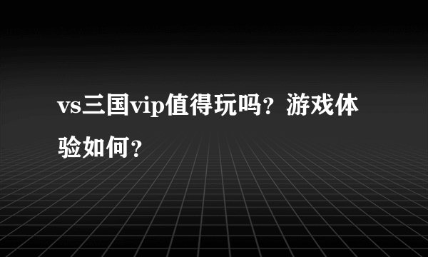 vs三国vip值得玩吗？游戏体验如何？