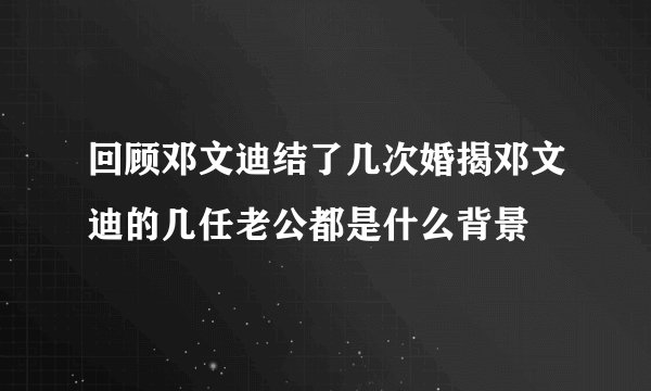 回顾邓文迪结了几次婚揭邓文迪的几任老公都是什么背景