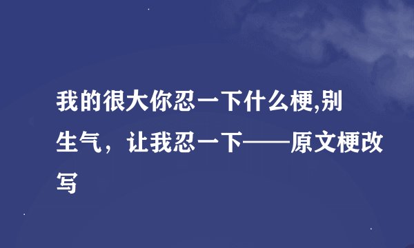 我的很大你忍一下什么梗,别生气，让我忍一下——原文梗改写