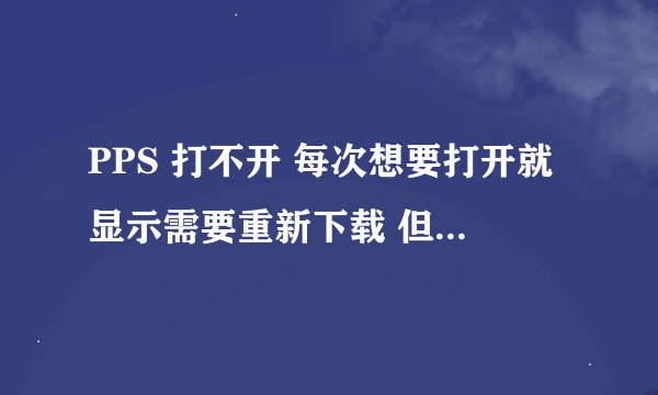 PPS 打不开 每次想要打开就显示需要重新下载 但是下下来又是那样的 请朋友们帮忙解决一下