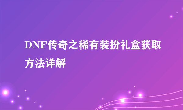 DNF传奇之稀有装扮礼盒获取方法详解