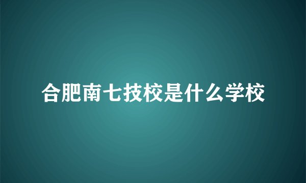 合肥南七技校是什么学校