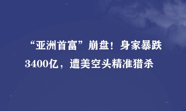 “亚洲首富”崩盘！身家暴跌3400亿，遭美空头精准猎杀