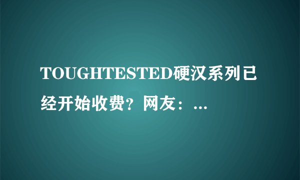 TOUGHTESTED硬汉系列已经开始收费？网友：要用会员！