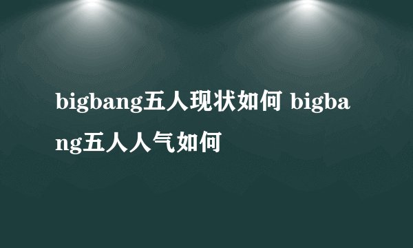 bigbang五人现状如何 bigbang五人人气如何