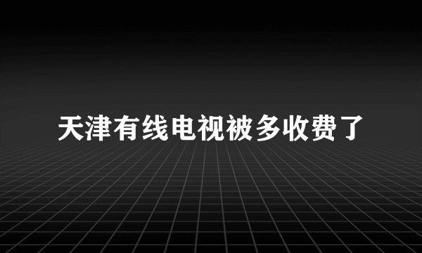 天津有线电视被多收费了